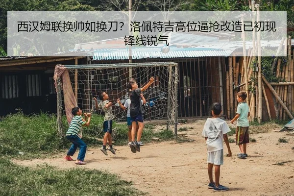 西汉姆联换帅如换刀？洛佩特吉高位逼抢改造已初现锋线锐气
